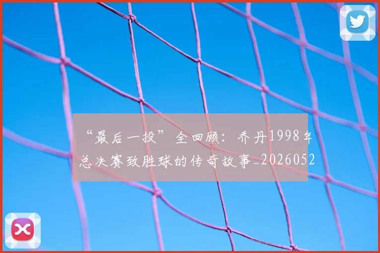 “最后一投”全回顾:乔丹1998年总决赛致胜球的传奇故事_20260526125618
