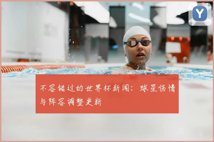 不容错过的世界杯新闻:球星伤情与阵容调整更新