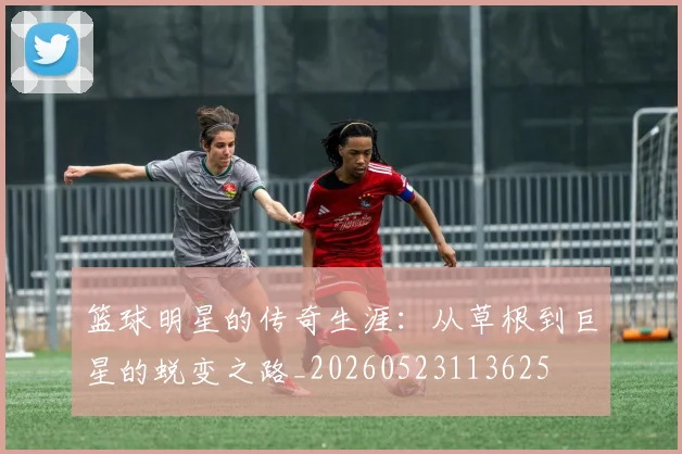 篮球明星的传奇生涯：从草根到巨星的蜕变之路_20260523113625