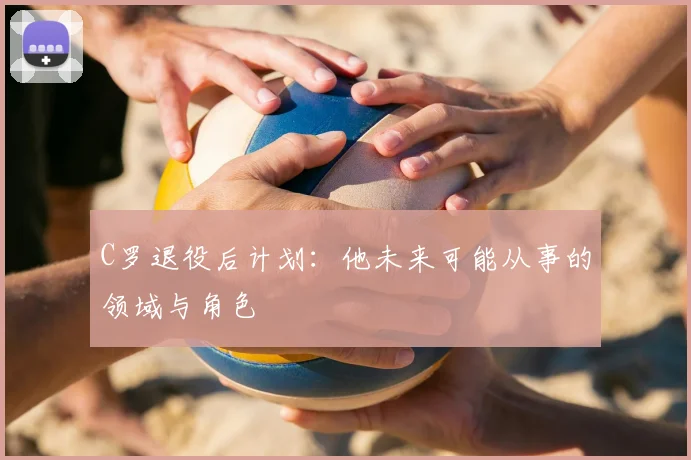 C罗退役后计划：他未来可能从事的领域与角色