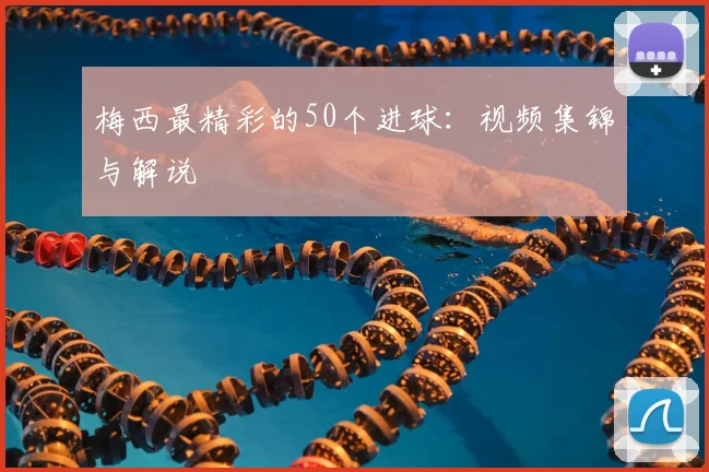 梅西最精彩的50个进球：视频集锦与解说