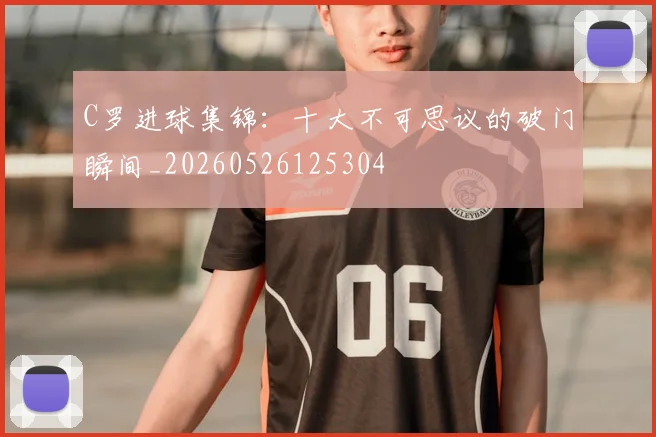 C罗进球集锦:十大不可思议的破门瞬间_20260526125304