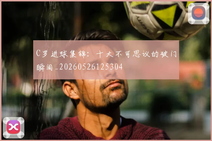 C罗进球集锦:十大不可思议的破门瞬间_20260526125304