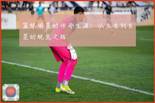 篮球明星的传奇生涯：从无名到巨星的蜕变之路